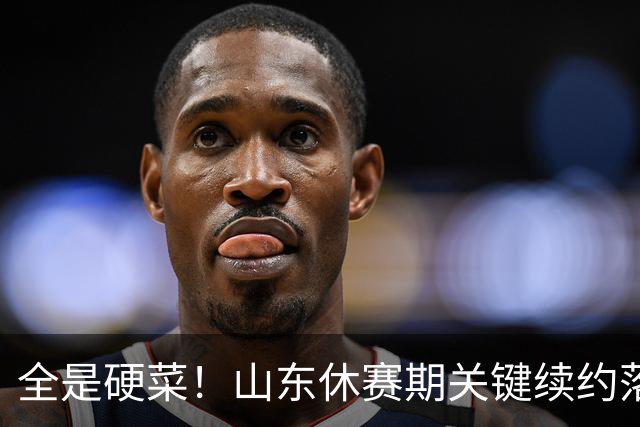 全是硬菜！山东休赛期关键续约落定，三人留队一人走，新赛季稳了