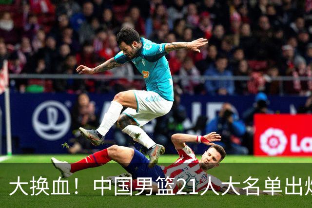 大换血！中国男篮21人大名单出炉，五王牌落选，郭士强最新发声