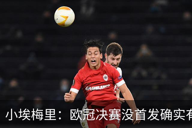 小埃梅里：欧冠决赛没首发确实有点不开心，但球队赢了我就开心