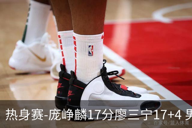 热身赛-庞峥麟17分廖三宁17+4 男篮遭FMP拉德尼基绝杀