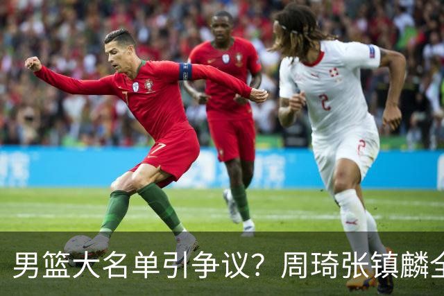 男篮大名单引争议？周琦张镇麟全落选：郭士强铁了心要大换血了？