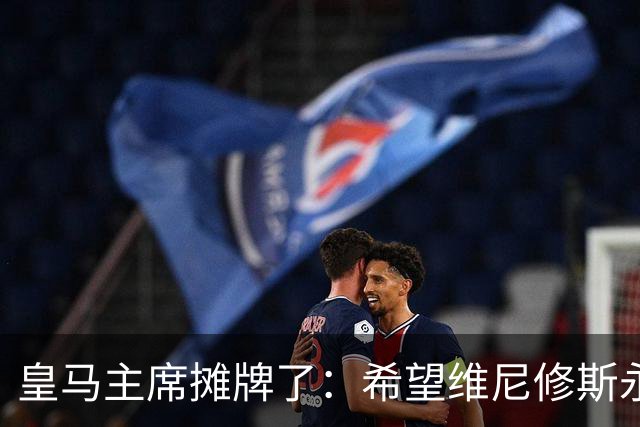 皇马主席摊牌了：希望维尼修斯永远留队