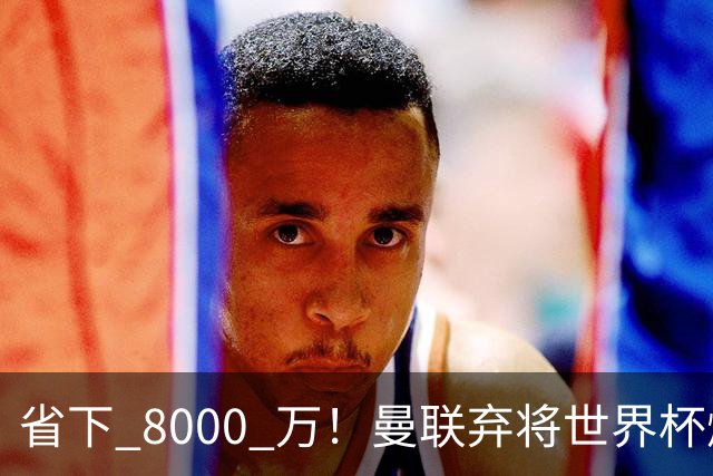 省下 8000 万！曼联弃将世界杯爆发！半场策动 4 球大胜