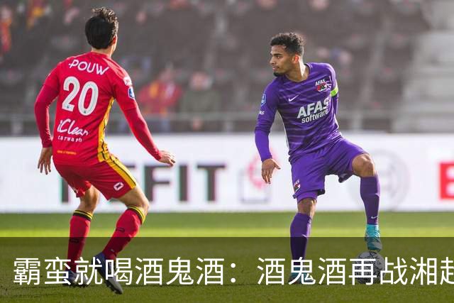 霸蛮就喝酒鬼酒：酒鬼酒再战湘超，与湖湘精神共振