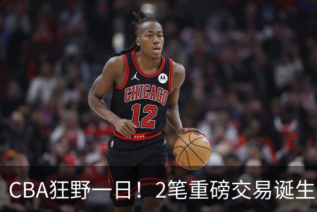 CBA狂野一日！2笔重磅交易诞生，6人完成签约，徐杰林葳互换被辟谣